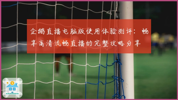 企鹅直播电脑版使用体验测评:畅享高清流畅直播的完整攻略分享