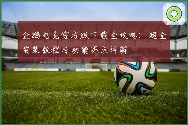 企鹅电竞官方版下载全攻略:超全安装教程与功能亮点详解