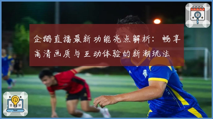 企鹅直播最新功能亮点解析：畅享高清画质与互动体验的新潮玩法