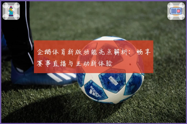 企鹅体育新版功能亮点解析：畅享赛事直播与互动新体验