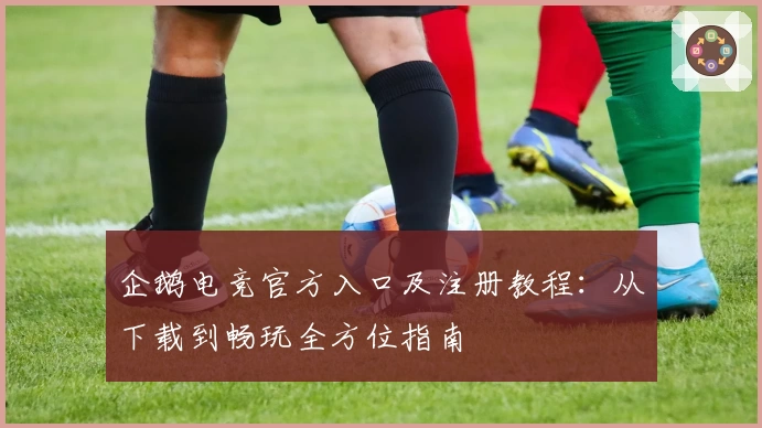 企鹅电竞官方入口及注册教程:从下载到畅玩全方位指南