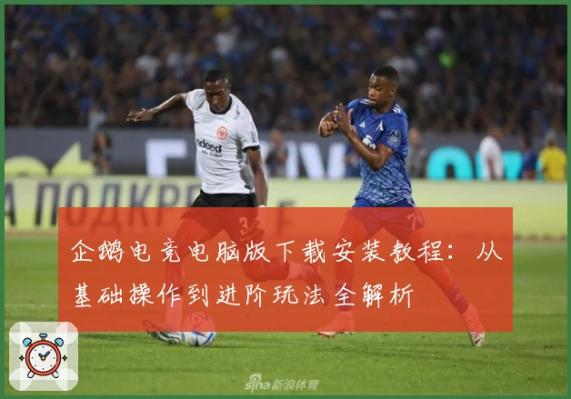 企鹅电竞电脑版下载安装教程：从基础操作到进阶玩法全解析