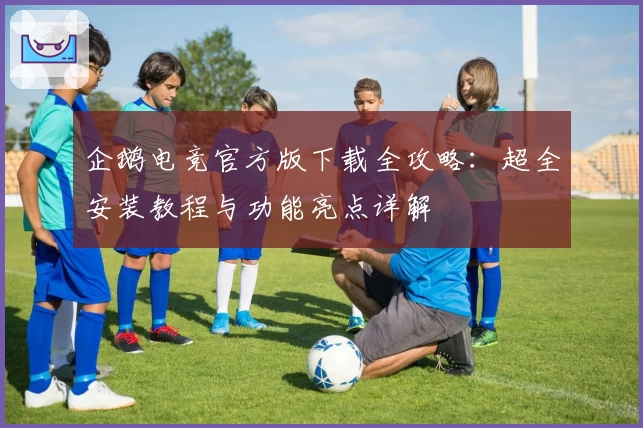 企鹅电竞官方版下载全攻略:超全安装教程与功能亮点详解