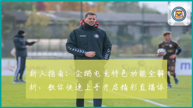 新人指南：企鹅电竞特色功能全解析，教你快速上手开启精彩直播体验