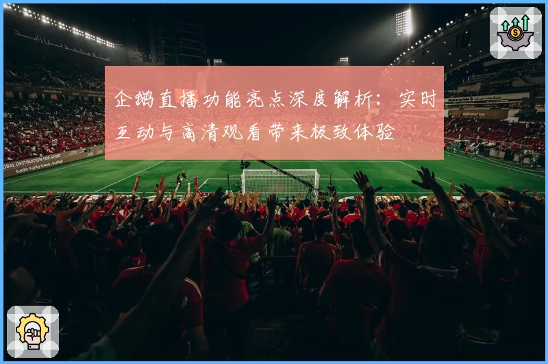 企鹅直播功能亮点深度解析：实时互动与高清观看带来极致体验