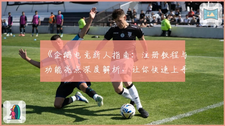 《企鹅电竞新人指南：注册教程与功能亮点深度解析，让你快速上手互动体验》