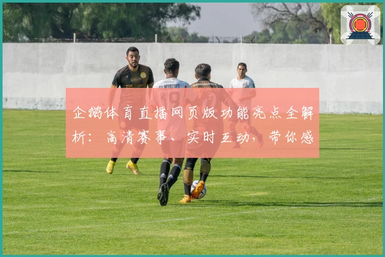 企鹅体育直播网页版功能亮点全解析：高清赛事、实时互动，带你感受全新观赛体验