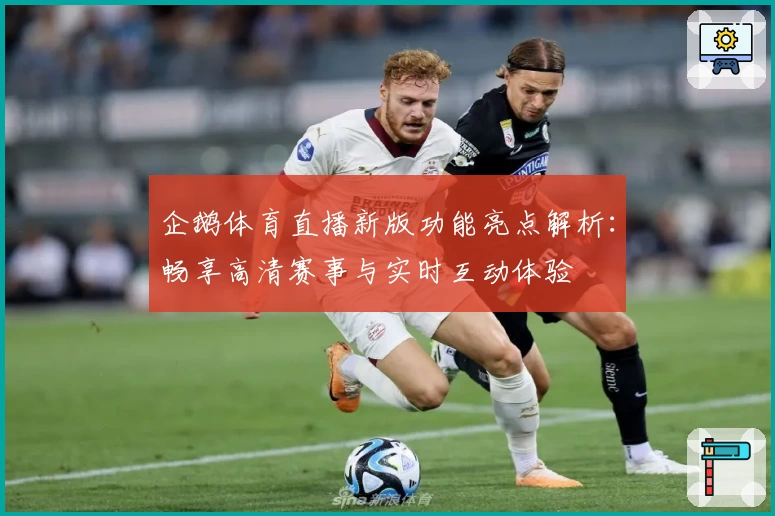 企鹅体育直播新版功能亮点解析：畅享高清赛事与实时互动体验