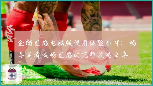 企鹅直播电脑版使用体验测评:畅享高清流畅直播的完整攻略分享