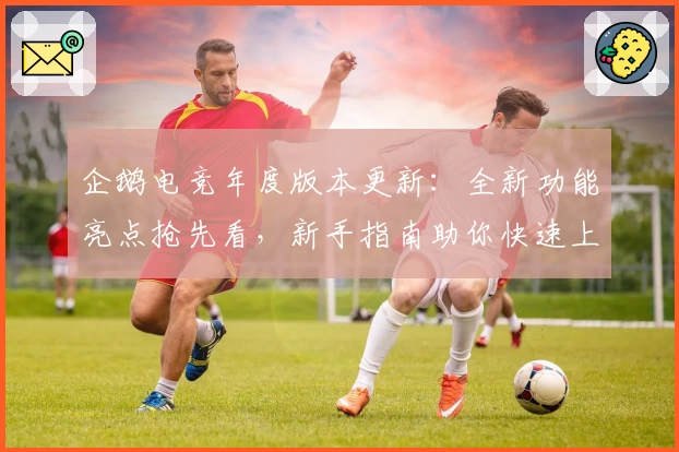 企鹅电竞年度版本更新：全新功能亮点抢先看，新手指南助你快速上手