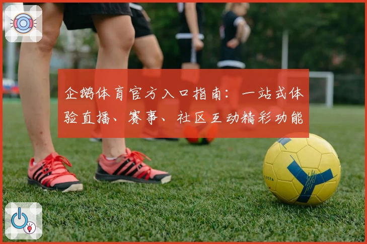企鹅体育官方入口指南：一站式体验直播、赛事、社区互动精彩功能