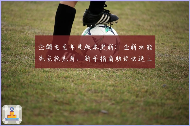 企鹅电竞年度版本更新：全新功能亮点抢先看，新手指南助你快速上手