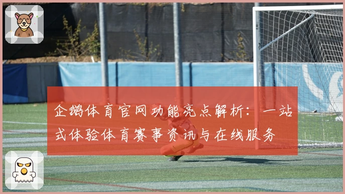 企鹅体育官网功能亮点解析：一站式体验体育赛事资讯与在线服务