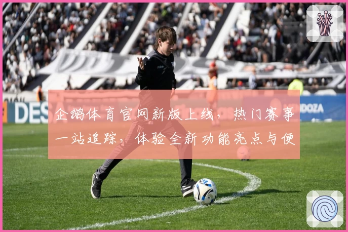 企鹅体育官网新版上线，热门赛事一站追踪，体验全新功能亮点与便捷浏览方式