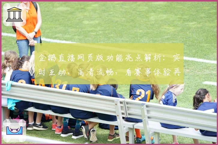 企鹅直播网页版功能亮点解析：实时互动、高清流畅，看赛事体验再升级