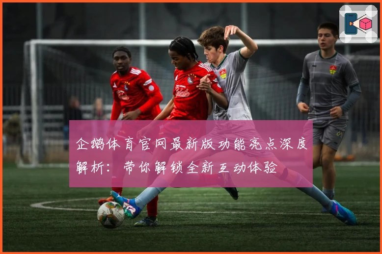 企鹅体育官网最新版功能亮点深度解析：带你解锁全新互动体验