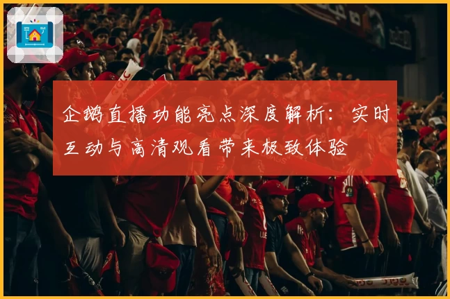 企鹅直播功能亮点深度解析：实时互动与高清观看带来极致体验